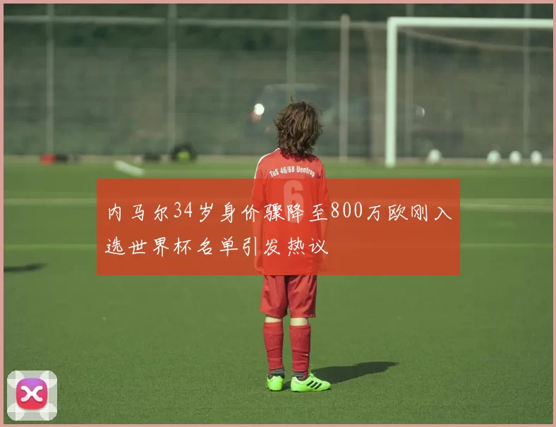 内马尔34岁身价骤降至800万欧刚入选世界杯名单引发热议
