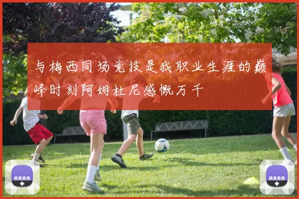 与梅西同场竞技是我职业生涯的巅峰时刻阿姆杜尼感慨万千