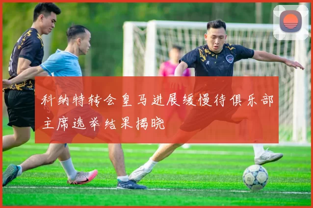 科纳特转会皇马进展缓慢待俱乐部主席选举结果揭晓
