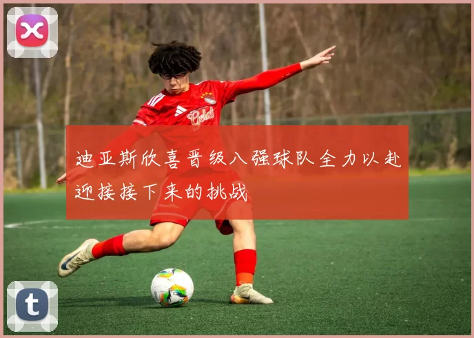 迪亚斯欣喜晋级八强球队全力以赴迎接接下来的挑战