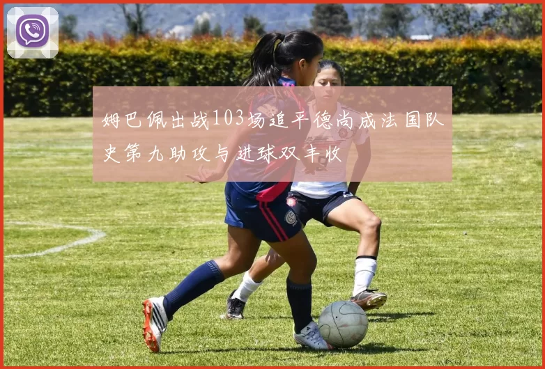 姆巴佩出战103场追平德尚成法国队史第九助攻与进球双丰收