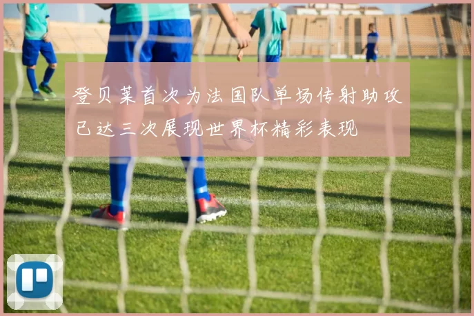 登贝莱首次为法国队单场传射助攻已达三次展现世界杯精彩表现