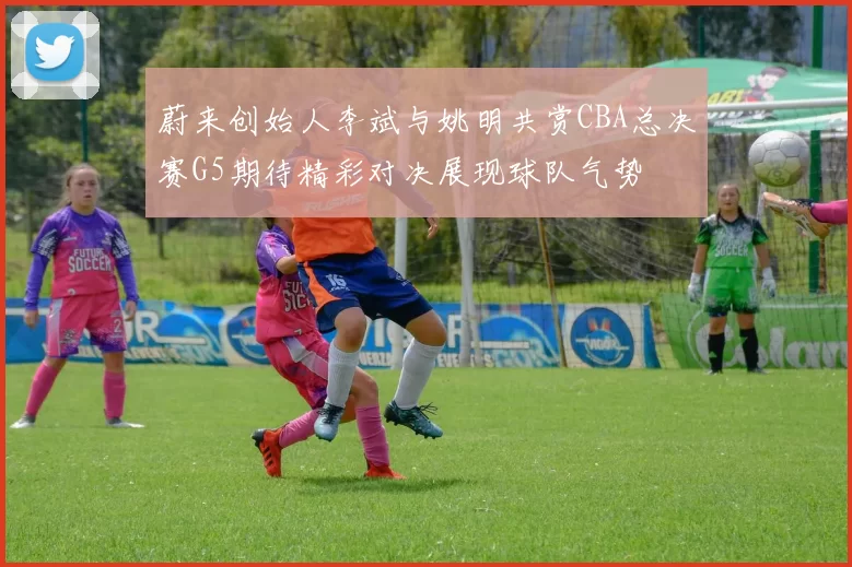 蔚来创始人李斌与姚明共赏CBA总决赛G5期待精彩对决展现球队气势