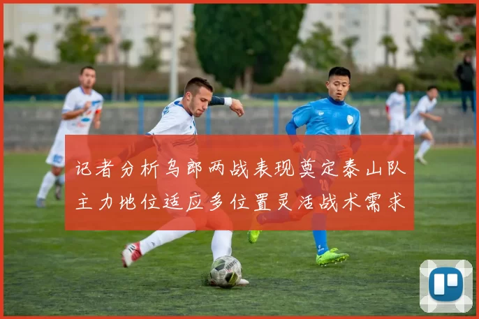 记者分析乌郎两战表现奠定泰山队主力地位适应多位置灵活战术需求
