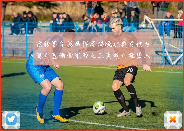 德转赛季暴涨阵容揭晓迪奥曼德与奥利塞领衔维蒂尼亚奥赖利强势入选