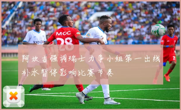 阿坎吉强调瑞士力争小组第一出线补水暂停影响比赛节奏