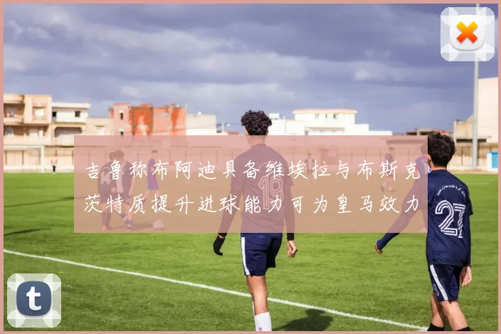 吉鲁称布阿迪具备维埃拉与布斯克茨特质提升进球能力可为皇马效力