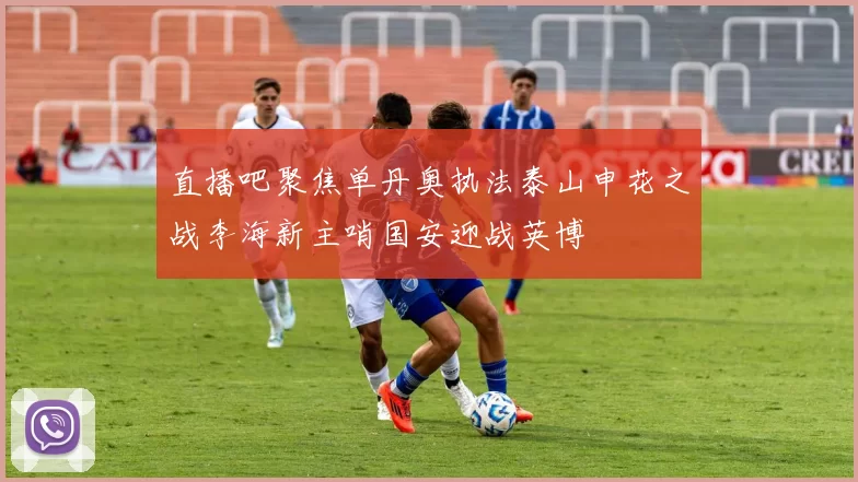 直播吧聚焦单丹奥执法泰山申花之战李海新主哨国安迎战英博