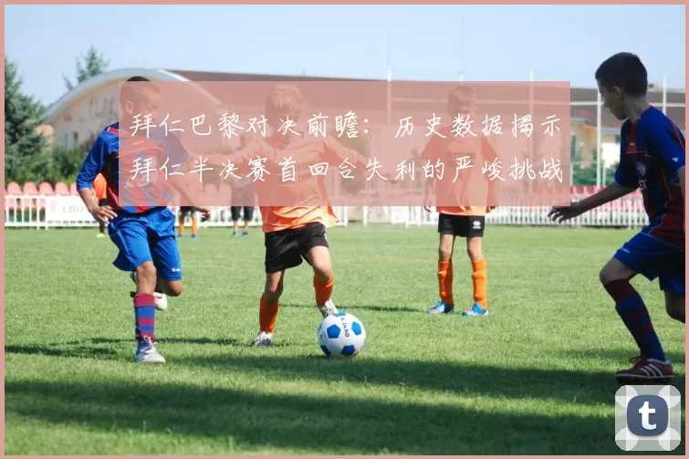 拜仁巴黎对决前瞻：历史数据揭示拜仁半决赛首回合失利的严峻挑战
